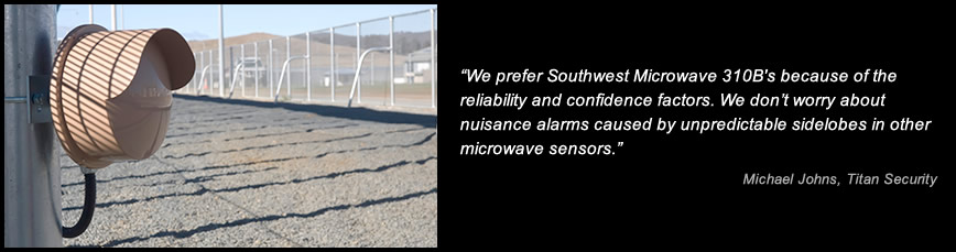 We prefer Southwest Microwave 310B's because of the reliability and confidence factors. We don’t worry about nuisance alarms caused by unpredictable sidelobes in other microwave sensors. -Michael Johns, Titan Security
